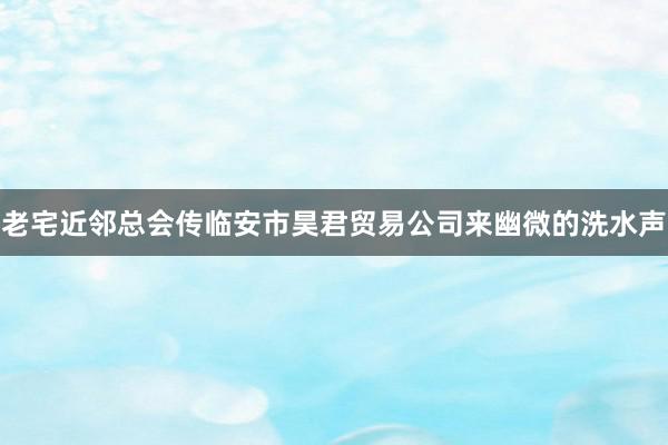 老宅近邻总会传临安市昊君贸易公司来幽微的洗水声
